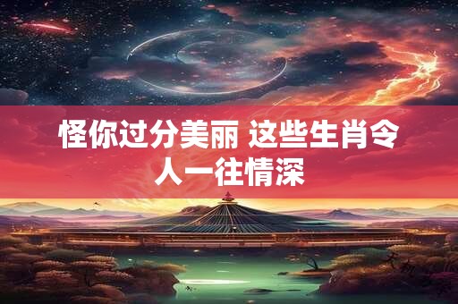 详细阅读:怪你过分美丽 这些生肖令人一往情深 怪你过分美丽 这些生肖令人一往情深