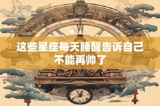 这些星座每天睡醒告诉自己不能再帅了