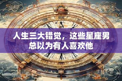 人生三大错觉，这些星座男总以为有人喜欢他