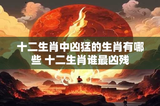十二生肖中凶猛的生肖有哪些 十二生肖谁最凶残