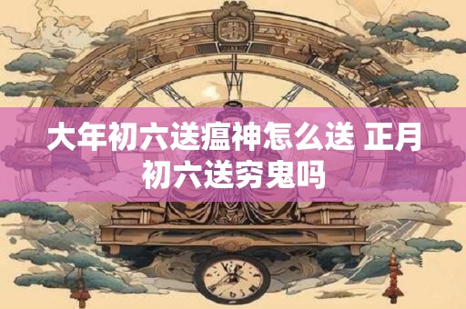 大年初六送瘟神怎么送 正月初六送穷鬼吗