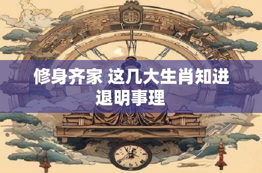 修身齐家 这几大生肖知进退明事理