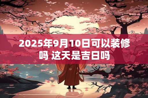 2025年9月10日可以装修吗 这天是吉日吗
