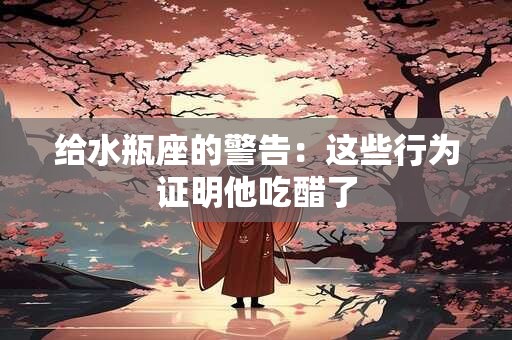 给水瓶座的警告：这些行为证明他吃醋了