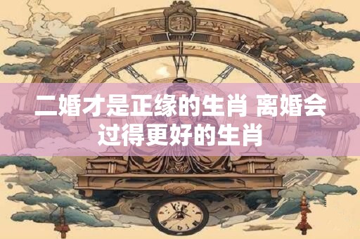 二婚才是正缘的生肖 离婚会过得更好的生肖