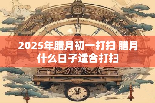 详细阅读:2025年腊月初一打扫 腊月什么日子适合打扫 2025年腊月初一打扫 腊月什么日子适合打扫