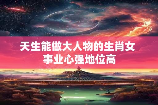天生能做大人物的生肖女 事业心强地位高