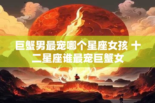 巨蟹男最宠哪个星座女孩 十二星座谁最宠巨蟹女