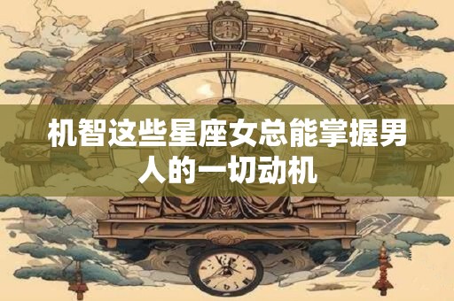 机智这些星座女总能掌握男人的一切动机