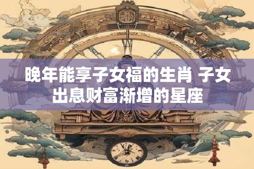 晚年能享子女福的生肖 子女出息财富渐增的星座