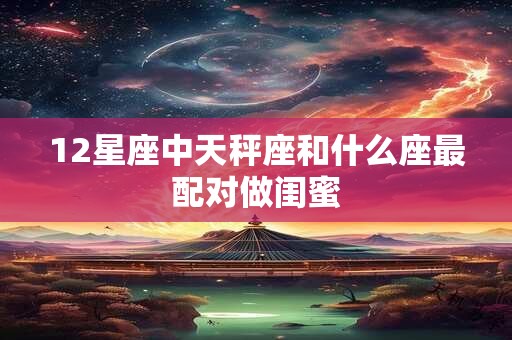 12星座中天秤座和什么座最配对做闺蜜