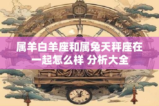 属羊白羊座和属兔天秤座在一起怎么样 分析大全