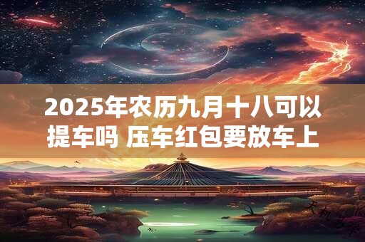 2025年农历九月十八可以提车吗 压车红包要放车上多久