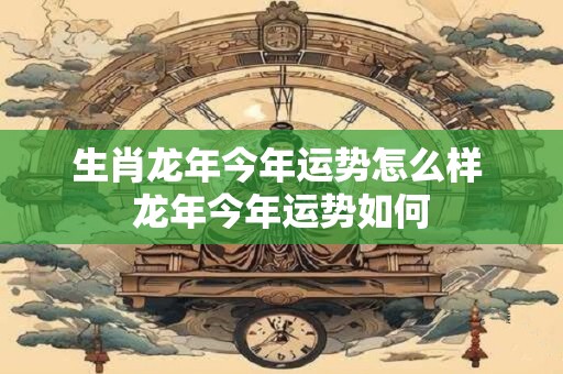 生肖龙年今年运势怎么样 龙年今年运势如何