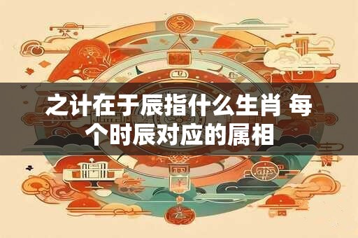 之计在于辰指什么生肖 每个时辰对应的属相