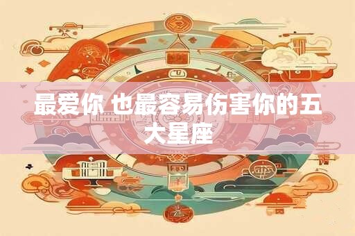 最爱你 也最容易伤害你的五大星座