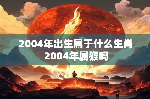 2004年出生属于什么生肖 2004年属猴吗