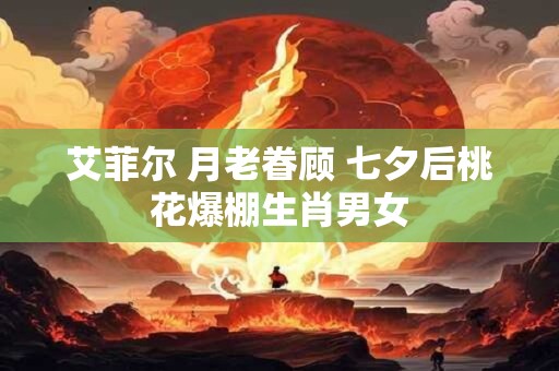 艾菲尔 月老眷顾 七夕后桃花爆棚生肖男女