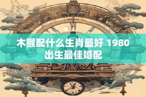 木猴配什么生肖最好 1980出生最佳婚配