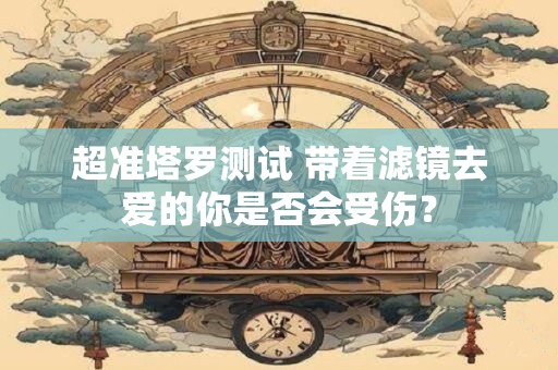 超准塔罗测试 带着滤镜去爱的你是否会受伤？