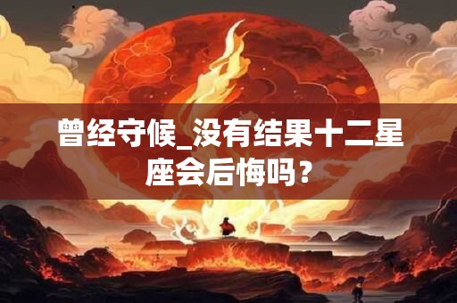 曾经守候_没有结果十二星座会后悔吗？