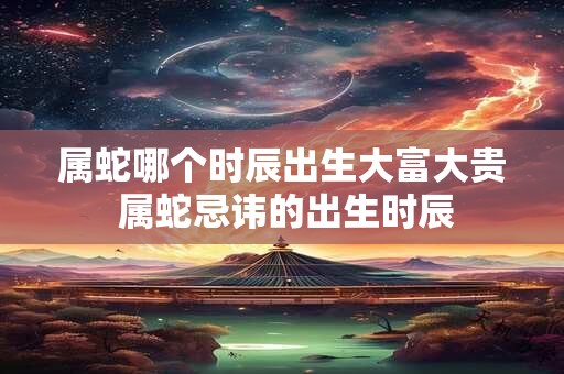 属蛇哪个时辰出生大富大贵 属蛇忌讳的出生时辰