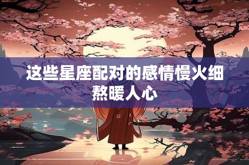这些星座配对的感情慢火细熬暖人心