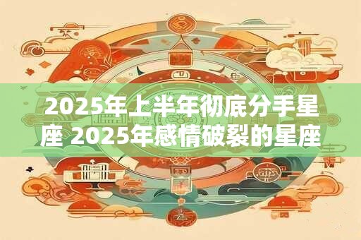 详细阅读:2025年上半年彻底分手星座 2025年感情破裂的星座 2025年上半年彻底分手星座 2025年感情破裂的星座