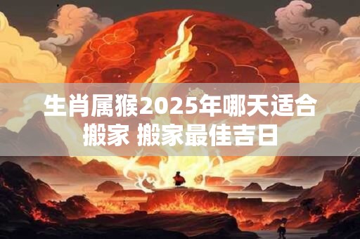 生肖属猴2025年哪天适合搬家 搬家最佳吉日