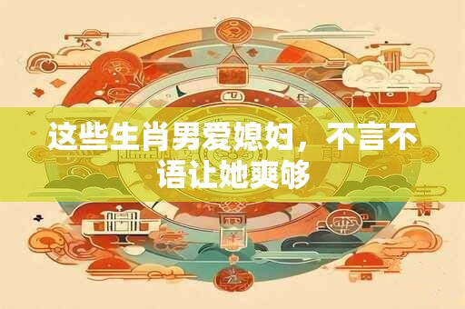 这些生肖男爱媳妇，不言不语让她爽够