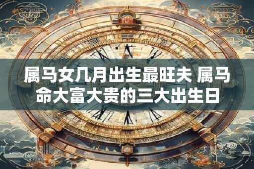属马女几月出生最旺夫 属马命大富大贵的三大出生日