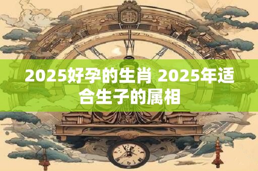 2025好孕的生肖 2025年适合生子的属相