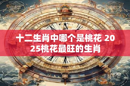 十二生肖中哪个是桃花 2025桃花最旺的生肖