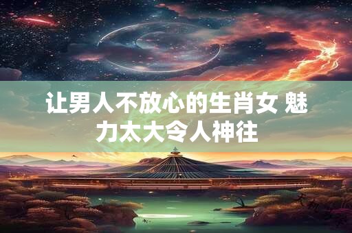 让男人不放心的生肖女 魅力太大令人神往
