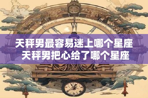 天秤男最容易迷上哪个星座 天秤男把心给了哪个星座女