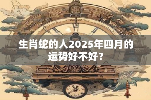 生肖蛇的人2025年四月的运势好不好？