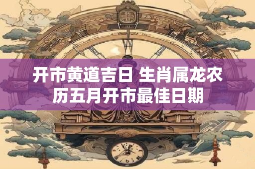 开市黄道吉日 生肖属龙农历五月开市最佳日期
