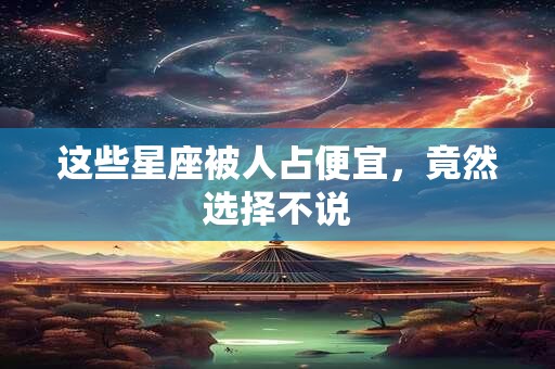 这些星座被人占便宜，竟然选择不说