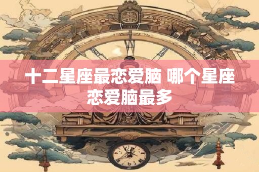 十二星座最恋爱脑 哪个星座恋爱脑最多