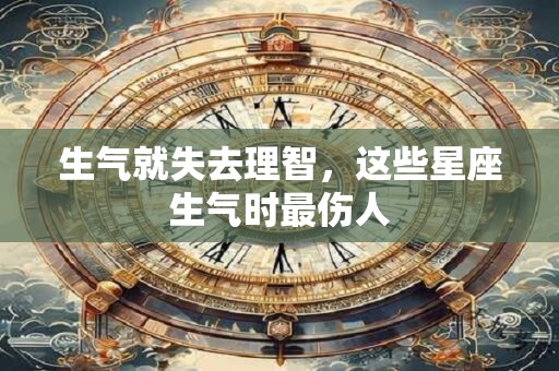 生气就失去理智，这些星座生气时最伤人