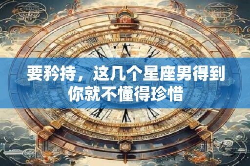 详细阅读:要矜持,这几个星座男得到你就不懂得珍惜 要矜持,这几个星座男得到你就不懂得珍惜