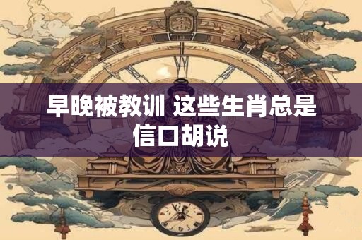 早晚被教训 这些生肖总是信口胡说
