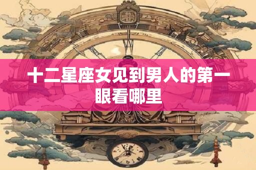 十二星座女见到男人的第一眼看哪里