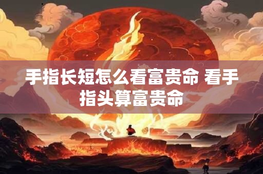 详细阅读:手指长短怎么看富贵命 看手指头算富贵命 手指长短怎么看富贵命 看手指头算富贵命