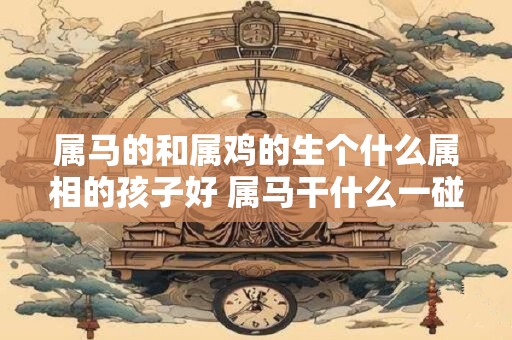 属马的和属鸡的生个什么属相的孩子好 属马干什么一碰就发财