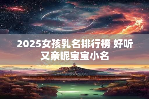 2025女孩乳名排行榜 好听又亲昵宝宝小名