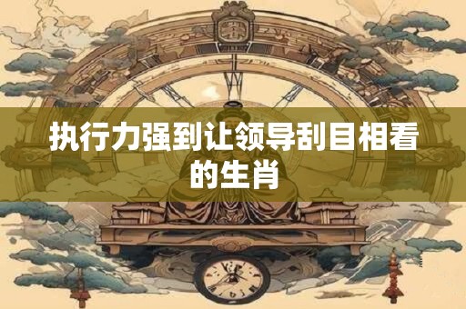 执行力强到让领导刮目相看的生肖