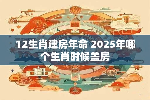 12生肖建房年命 2025年哪个生肖时候盖房
