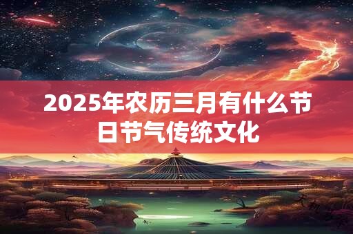 2025年农历三月有什么节日节气传统文化