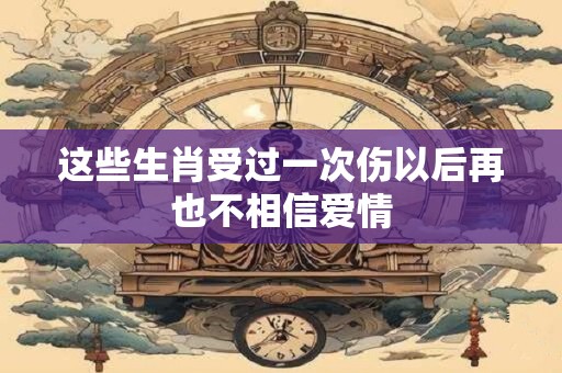 这些生肖受过一次伤以后再也不相信爱情